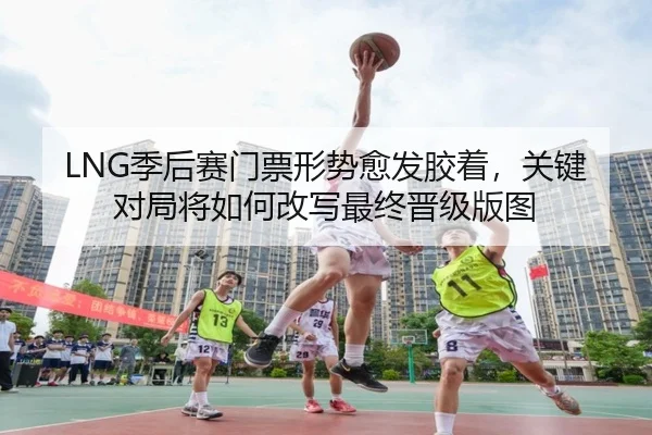 LNG季后赛门票形势愈发胶着，关键对局将如何改写最终晋级版图